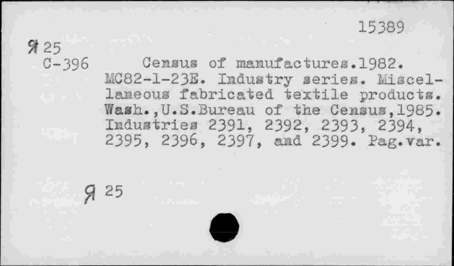 ﻿15389
3 25 C-396
Census of manufactures.1982.
MC82-1-23E* Industry series. Miscellaneous fabricated textile products. Wash.,U.S.Bureau of the Census,1985» Industries 2391, 2392, 2393, 2394, 2395, 2396, 2397, and 2399. Pag.var.
% 25